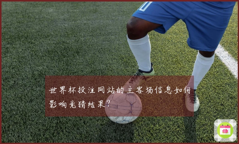 世界杯投注网站的主客场信息如何影响竞猜结果？